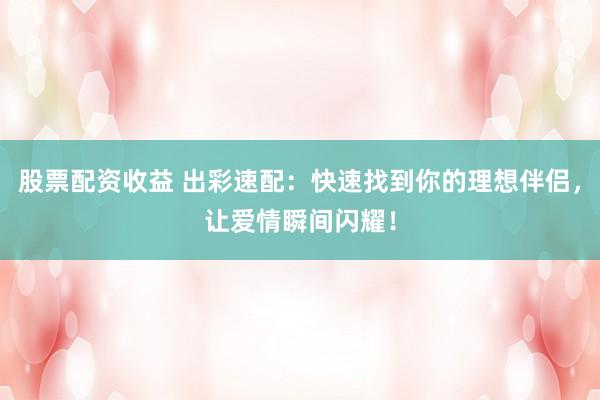 股票配资收益 出彩速配：快速找到你的理想伴侣，让爱情瞬间闪耀！