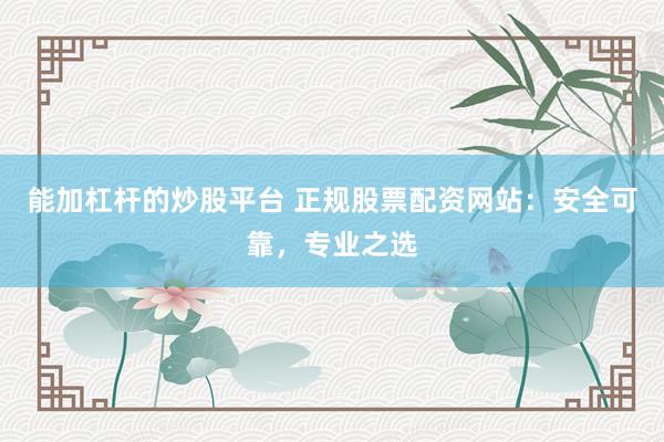 能加杠杆的炒股平台 正规股票配资网站：安全可靠，专业之选