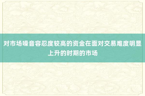 对市场噪音容忍度较高的资金在面对交易难度明显上升的时期的市场