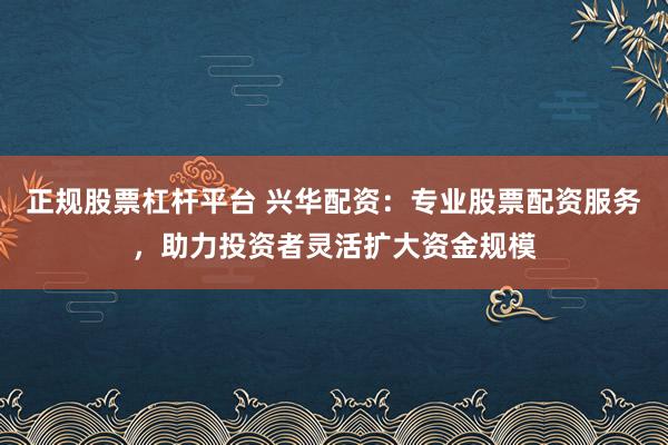 正规股票杠杆平台 兴华配资:专业股票配资服务,助力投资者灵活扩大资金规模