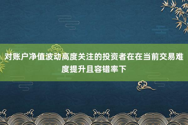 对账户净值波动高度关注的投资者在在当前交易难度提升且容错率下