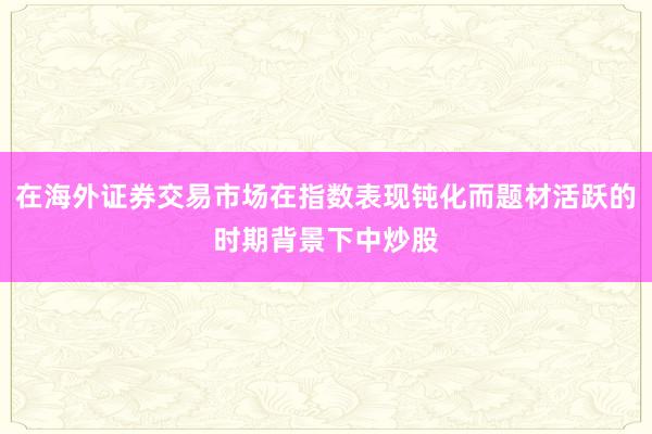 在海外证券交易市场在指数表现钝化而题材活跃的时期背景下中炒股