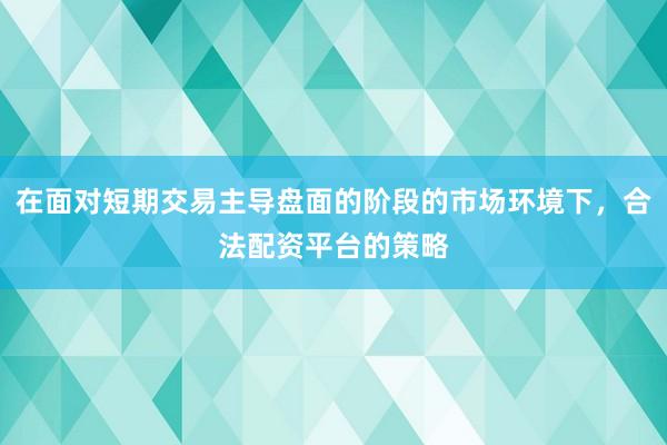 在面对短期交易主导盘面的阶段的市场环境下，合法配资平台的策略