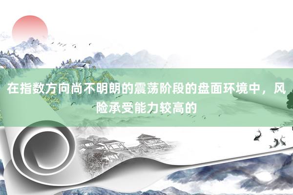 在指数方向尚不明朗的震荡阶段的盘面环境中,风险承受能力较高的