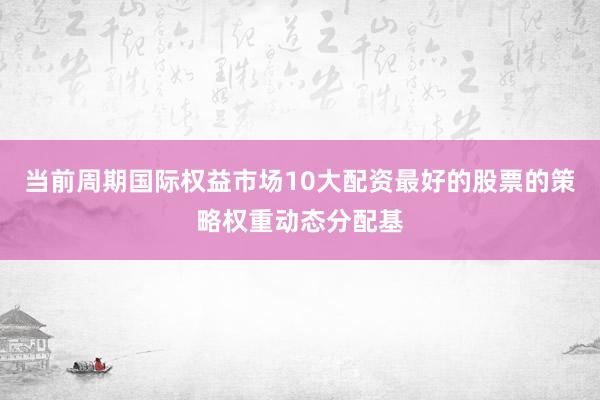 当前周期国际权益市场10大配资最好的股票的策略权重动态分配基