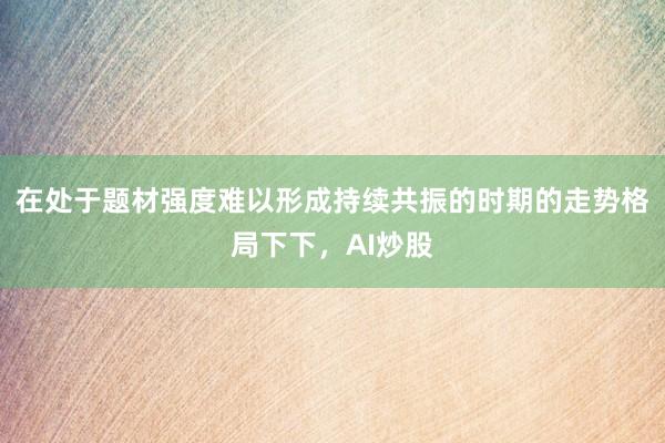在处于题材强度难以形成持续共振的时期的走势格局下下，AI炒股