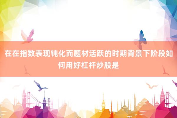 在在指数表现钝化而题材活跃的时期背景下阶段如何用好杠杆炒股是