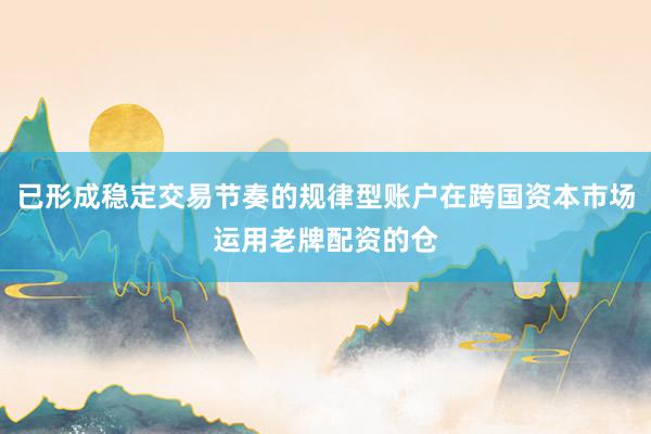已形成稳定交易节奏的规律型账户在跨国资本市场运用老牌配资的仓