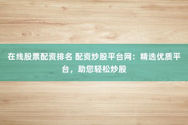 在线股票配资排名 配资炒股平台网:精选优质平台,助您轻松炒股