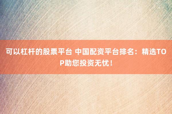 可以杠杆的股票平台 中国配资平台排名:精选TOP助您投资无忧!