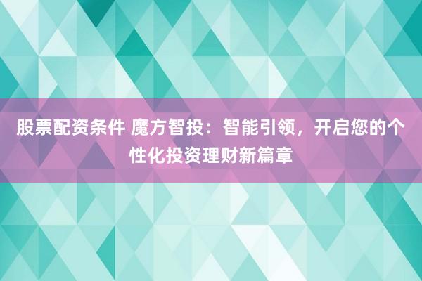 股票配资条件 魔方智投：智能引领，开启您的个性化投资理财新篇章