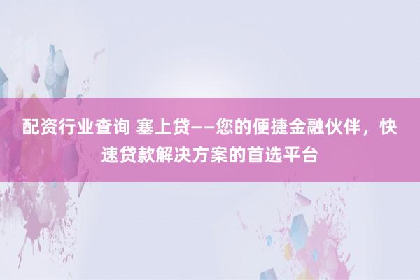 配资行业查询 塞上贷——您的便捷金融伙伴，快速贷款解决方案的首选平台