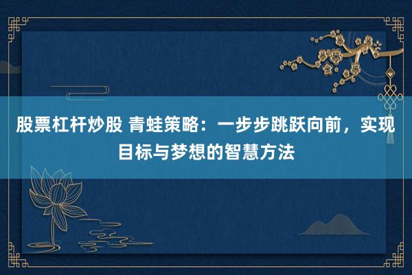 股票杠杆炒股 青蛙策略：一步步跳跃向前，实现目标与梦想的智慧方法