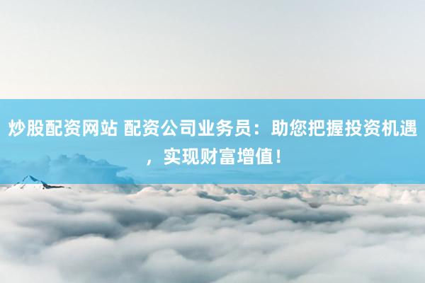 炒股配资网站 配资公司业务员：助您把握投资机遇，实现财富增值！