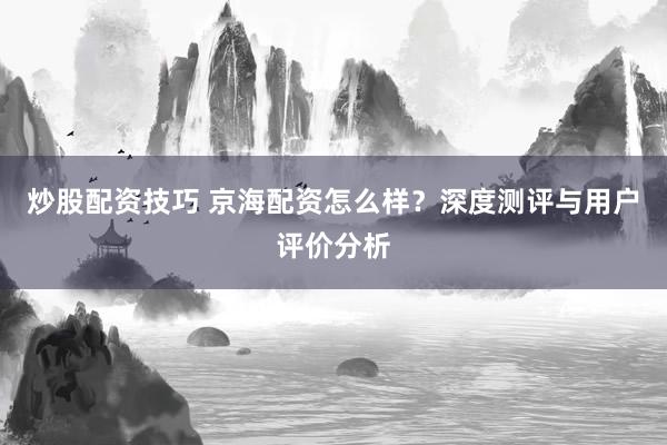 炒股配资技巧 京海配资怎么样？深度测评与用户评价分析