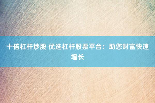 十倍杠杆炒股 优选杠杆股票平台：助您财富快速增长