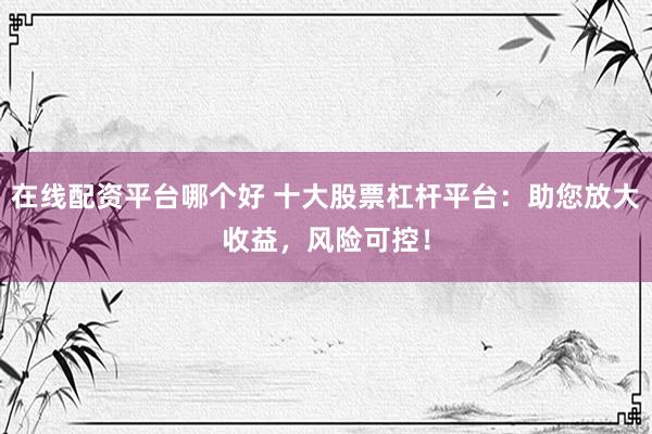 在线配资平台哪个好 十大股票杠杆平台：助您放大收益，风险可控！